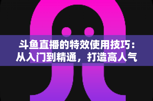 斗鱼直播的特效使用技巧:从入门到精通,打造高人气直播间的完整指南 斗鱼直播的特效使用技巧:从入门到精通,打造高人气直播间的完整指南