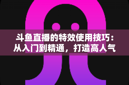 斗鱼直播的特效使用技巧:从入门到精通,打造高人气直播间的完整指南 斗鱼直播的特效使用技巧:从入门到精通,打造高人气直播间的完整指南