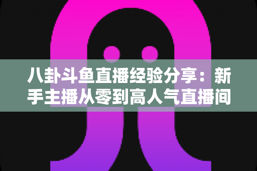 八卦斗鱼直播经验分享:新手主播从零到高人气直播间的实战指南 八卦斗鱼直播经验分享:新手主播从零到高人气直播间的实战指南