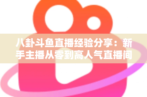 八卦斗鱼直播经验分享：新手主播从零到高人气直播间的实战指南