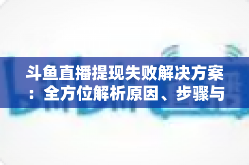 斗鱼直播提现失败解决方案：全方位解析原因、步骤与预防技巧，让收益顺利到账