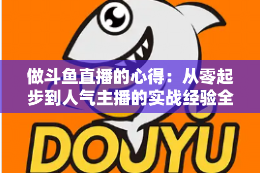 做斗鱼直播的心得:从零起步到人气主播的实战经验全解析 做斗鱼直播的心得:从零起步到人气主播的实战经验全解析