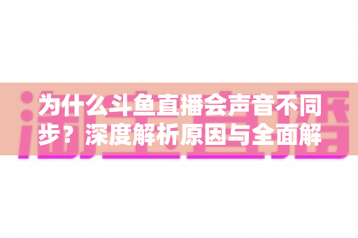 为什么斗鱼直播会声音不同步？深度解析原因与全面解决方案指南