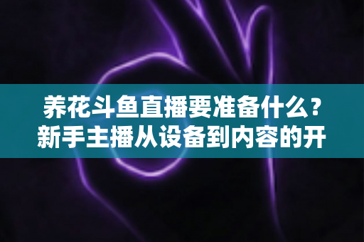 养花斗鱼直播要准备什么？新手主播从设备到内容的开播全攻略