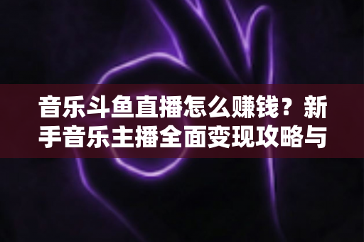 音乐斗鱼直播怎么赚钱？新手音乐主播全面变现攻略与实战指南