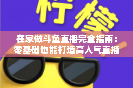 在家做斗鱼直播完全指南：零基础也能打造高人气直播间