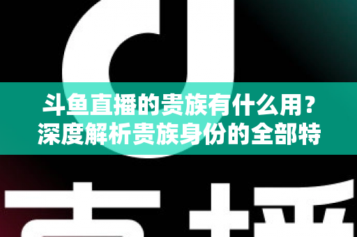 斗鱼直播的贵族有什么用？深度解析贵族身份的全部特权与实际价值