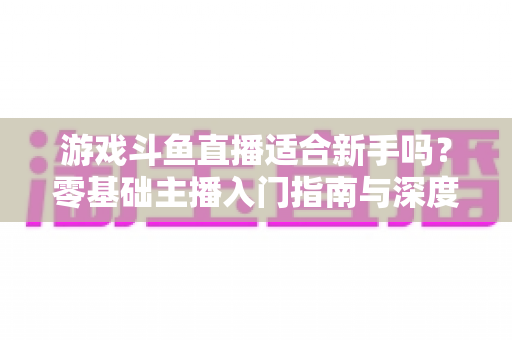 游戏斗鱼直播适合新手吗？零基础主播入门指南与深度解析