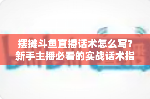 摆摊斗鱼直播话术怎么写？新手主播必看的实战话术指南与技巧全解析