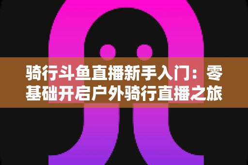 骑行斗鱼直播新手入门:零基础开启户外骑行直播之旅的完整指南 骑行斗鱼直播新手入门:零基础开启户外骑行直播之旅的完整指南