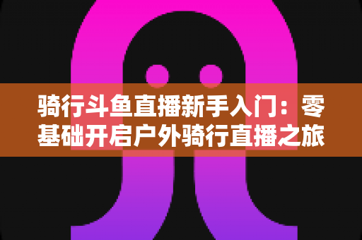 骑行斗鱼直播新手入门：零基础开启户外骑行直播之旅的完整指南