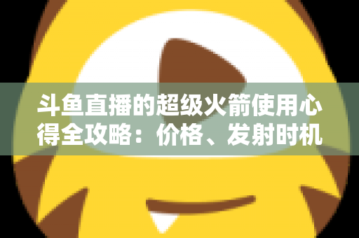斗鱼直播的超级火箭使用心得全攻略：价格、发射时机与省钱技巧一站式指南