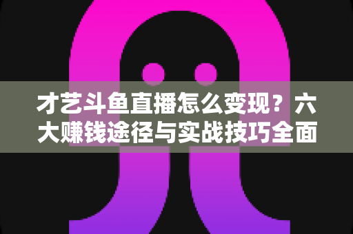 才艺斗鱼直播怎么变现？六大赚钱途径与实战技巧全面解析