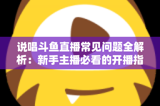 说唱斗鱼直播常见问题全解析：新手主播必看的开播指南与避坑手册