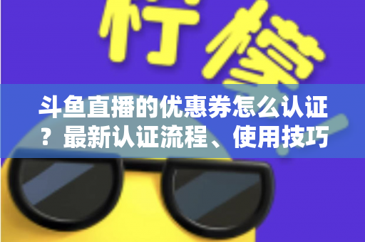斗鱼直播的优惠券怎么认证?最新认证流程、使用技巧与常见问题全面解析 斗鱼直播的优惠券怎么认证?最新认证流程、使用技巧与常见问题全面解析