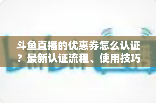 斗鱼直播的优惠券怎么认证?最新认证流程、使用技巧与常见问题全面解析 斗鱼直播的优惠券怎么认证?最新认证流程、使用技巧与常见问题全面解析
