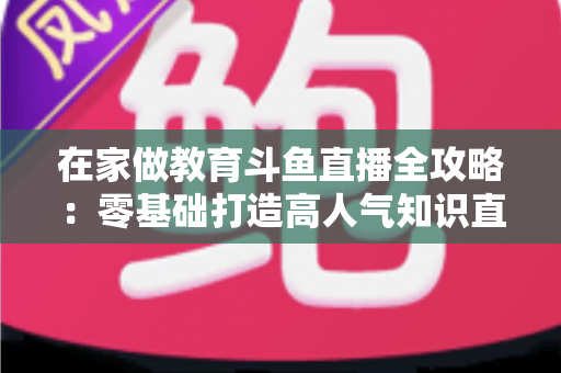 在家做教育斗鱼直播全攻略：零基础打造高人气知识直播间的完整指南
