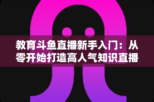 教育斗鱼直播新手入门：从零开始打造高人气知识直播间的完整指南