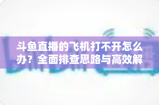 斗鱼直播的飞机打不开怎么办？全面排查思路与高效解决方法大公开