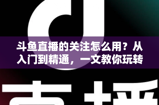 斗鱼直播的关注怎么用？从入门到精通，一文教你玩转斗鱼关注功能