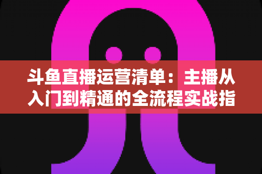 斗鱼直播运营清单:主播从入门到精通的全流程实战指南 斗鱼直播运营清单:主播从入门到精通的全流程实战指南