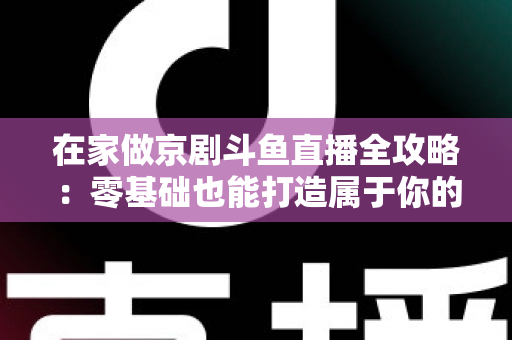 在家做京剧斗鱼直播全攻略：零基础也能打造属于你的国粹人气直播间