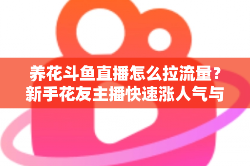 养花斗鱼直播怎么拉流量？新手花友主播快速涨人气与引流的实战全攻略
