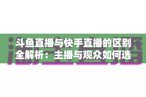 斗鱼直播与快手直播的区别全解析：主播与观众如何选对平台，直播之路事半功倍
