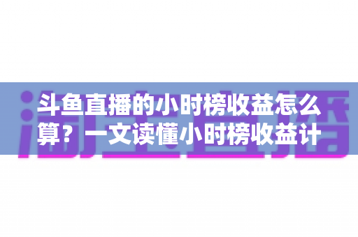斗鱼直播的小时榜收益怎么算？一文读懂小时榜收益计算规则、分成比例与提升技巧