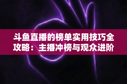斗鱼直播的榜单实用技巧全攻略：主播冲榜与观众进阶的一站式指南