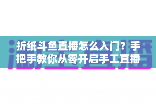 折纸斗鱼直播怎么入门?手把手教你从零开启手工直播之路 折纸斗鱼直播怎么入门?手把手教你从零开启手工直播之路