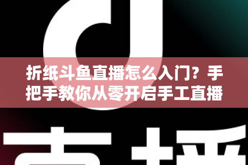 折纸斗鱼直播怎么入门？手把手教你从零开启手工直播之路