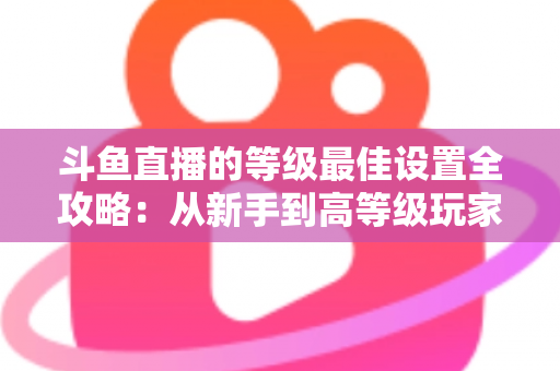 斗鱼直播的等级最佳设置全攻略:从新手到高等级玩家的进阶秘籍与实用优化指南 斗鱼直播的等级最佳设置全攻略:从新手到高等级玩家的进阶秘籍与实用优化指南