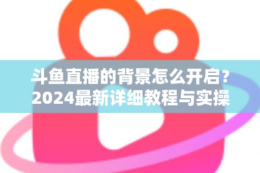 斗鱼直播的背景怎么开启？2024最新详细教程与实操指南全解析