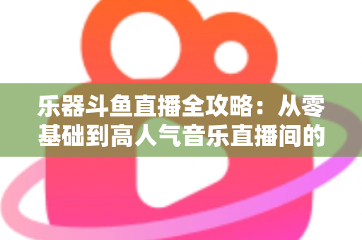乐器斗鱼直播全攻略：从零基础到高人气音乐直播间的完整实战指南