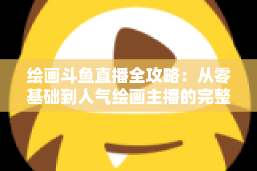 绘画斗鱼直播全攻略：从零基础到人气绘画主播的完整进阶指南