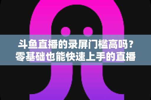 斗鱼直播的录屏门槛高吗？零基础也能快速上手的直播录制全攻略