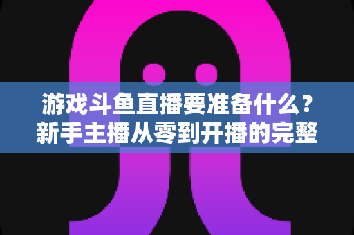 游戏斗鱼直播要准备什么？新手主播从零到开播的完整准备攻略