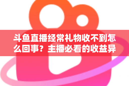 斗鱼直播经常礼物收不到怎么回事？主播必看的收益异常排查与解决全攻略