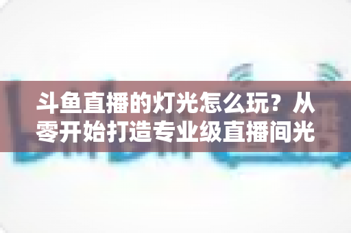 斗鱼直播的灯光怎么玩？从零开始打造专业级直播间光效的完整指南