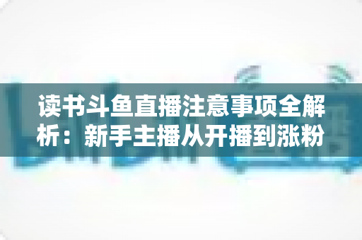 读书斗鱼直播注意事项全解析：新手主播从开播到涨粉的合规运营指南