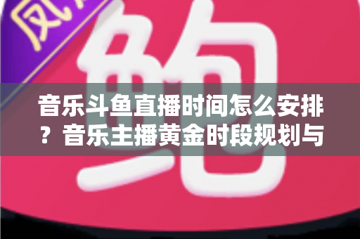 音乐斗鱼直播时间怎么安排?音乐主播黄金时段规划与涨粉涨人气全攻略 音乐斗鱼直播时间怎么安排?音乐主播黄金时段规划与涨粉涨人气全攻略