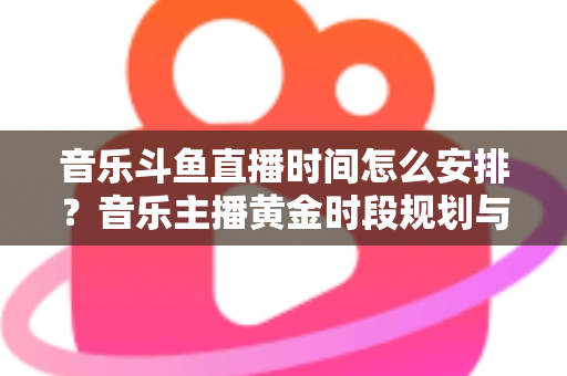 音乐斗鱼直播时间怎么安排？音乐主播黄金时段规划与涨粉涨人气全攻略