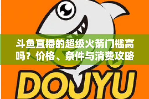 斗鱼直播的超级火箭门槛高吗？价格、条件与消费攻略一文全解析