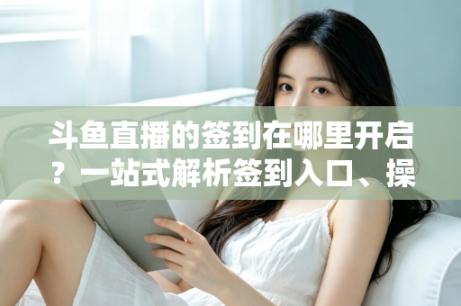 斗鱼直播的签到在哪里开启？一站式解析签到入口、操作步骤与每日福利领取技巧