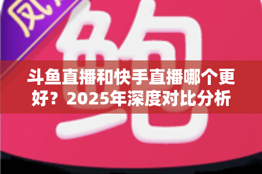 斗鱼直播和快手直播哪个更好?2025年深度对比分析与选择指南 斗鱼直播和快手直播哪个更好?2025年深度对比分析与选择指南