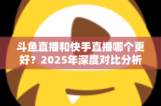 斗鱼直播和快手直播哪个更好?2025年深度对比分析与选择指南 斗鱼直播和快手直播哪个更好?2025年深度对比分析与选择指南