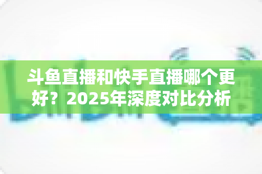 斗鱼直播和快手直播哪个更好？2025年深度对比分析与选择指南