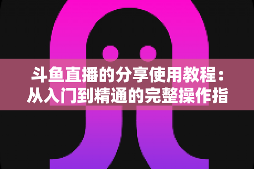 斗鱼直播的分享使用教程：从入门到精通的完整操作指南与实用技巧