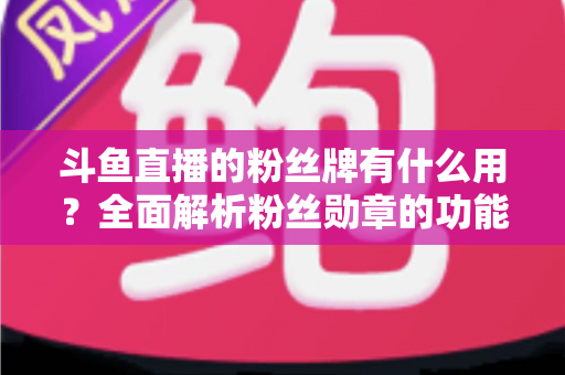 斗鱼直播的粉丝牌有什么用？全面解析粉丝勋章的功能、等级与隐藏价值